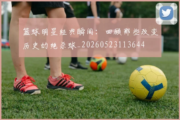 篮球明星经典瞬间：回顾那些改变历史的绝杀球_20260523113644