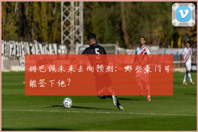 姆巴佩未来去向预测：哪些豪门可能签下他？