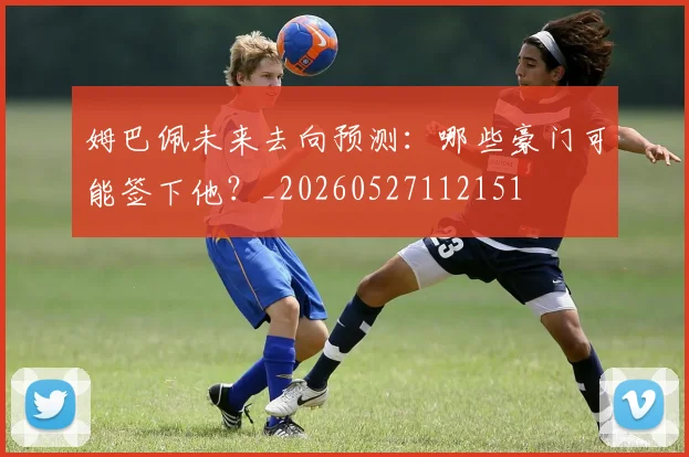 姆巴佩未来去向预测：哪些豪门可能签下他？_20260527112151