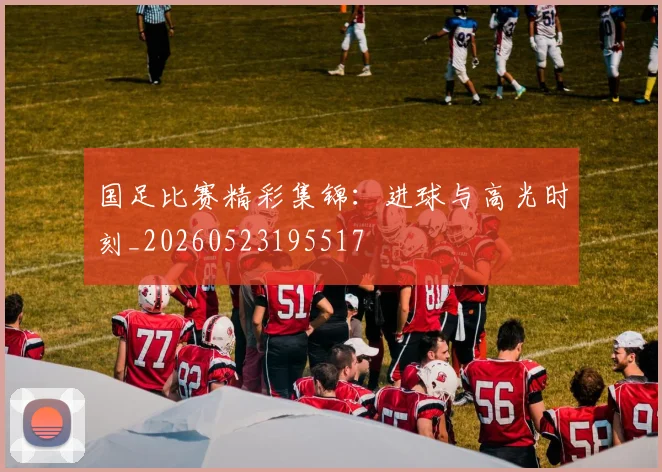 国足比赛精彩集锦:进球与高光时刻_20260523195517