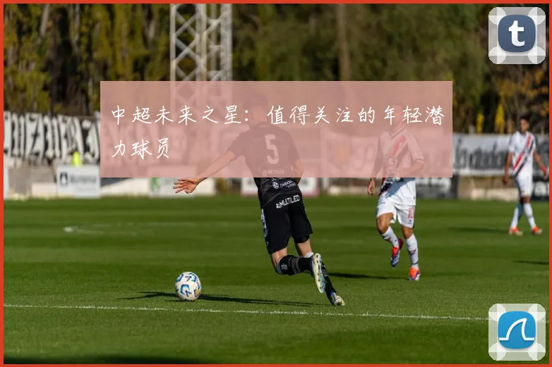 中超未来之星:值得关注的年轻潜力球员