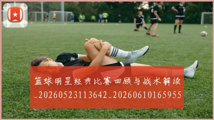 篮球明星经典比赛回顾与战术解读_20260523113642_20260610165955