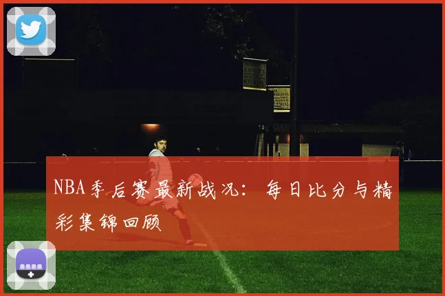 NBA季后赛最新战况:每日比分与精彩集锦回顾