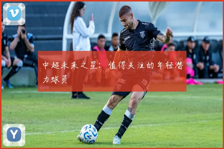 中超未来之星:值得关注的年轻潜力球员
